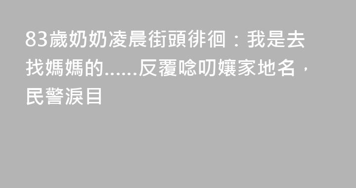 83歲奶奶凌晨街頭徘徊：我是去找媽媽的……反覆唸叨孃家地名，民警淚目