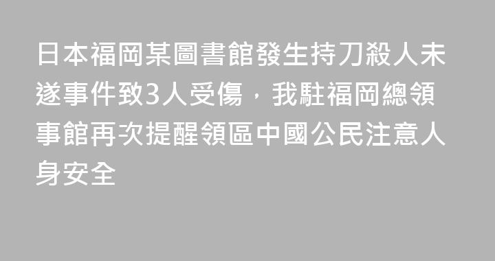 日本福岡某圖書館發生持刀殺人未遂事件致3人受傷，我駐福岡總領事館再次提醒領區中國公民注意人身安全