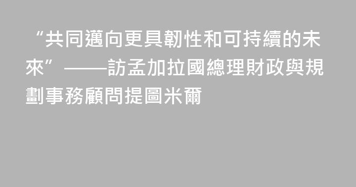 “共同邁向更具韌性和可持續的未來”——訪孟加拉國總理財政與規劃事務顧問提圖米爾