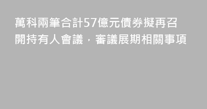 萬科兩筆合計57億元債券擬再召開持有人會議，審議展期相關事項