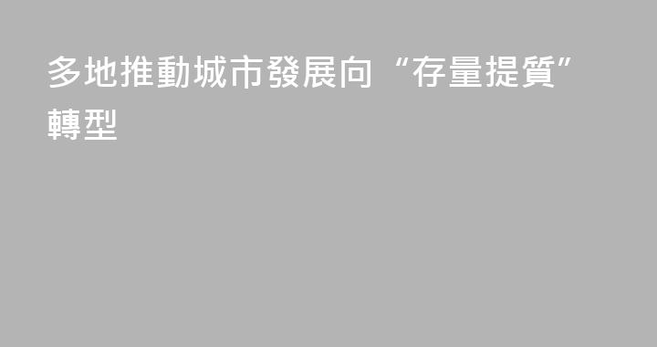 多地推動城市發展向“存量提質”轉型