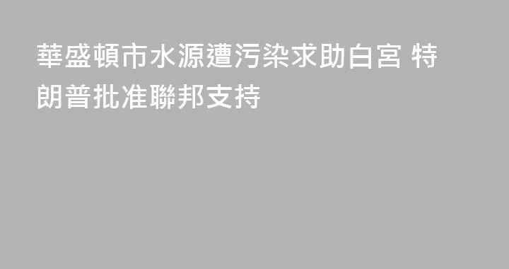 華盛頓市水源遭污染求助白宮 特朗普批准聯邦支持