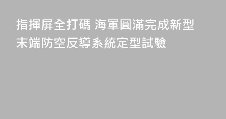 指揮屏全打碼 海軍圓滿完成新型末端防空反導系統定型試驗
