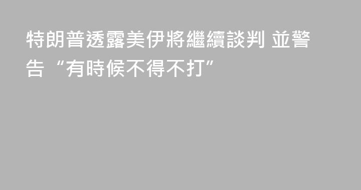 特朗普透露美伊將繼續談判 並警告“有時候不得不打”