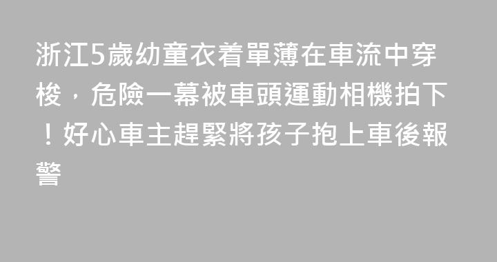 浙江5歲幼童衣着單薄在車流中穿梭，危險一幕被車頭運動相機拍下！好心車主趕緊將孩子抱上車後報警