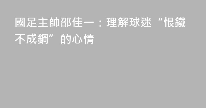國足主帥邵佳一：理解球迷“恨鐵不成鋼”的心情