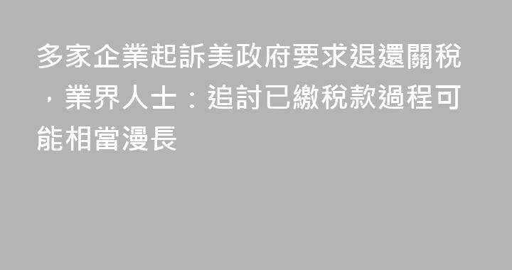 多家企業起訴美政府要求退還關稅，業界人士：追討已繳稅款過程可能相當漫長
