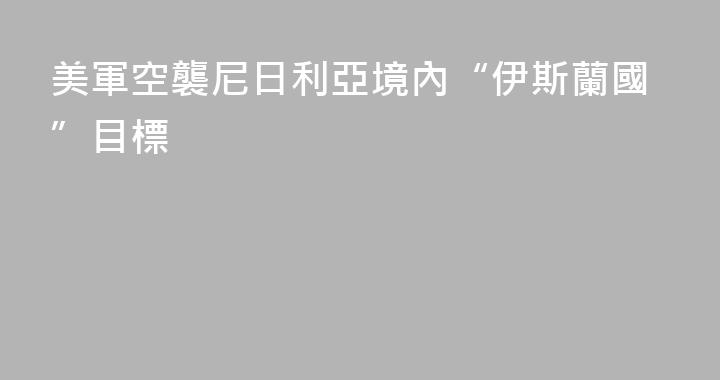 美軍空襲尼日利亞境內“伊斯蘭國”目標