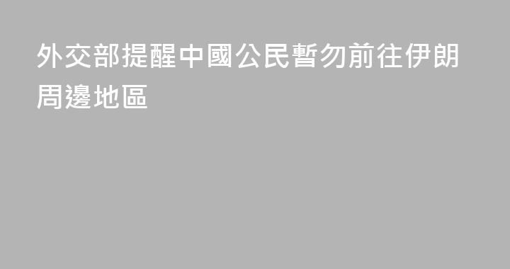 外交部提醒中國公民暫勿前往伊朗周邊地區