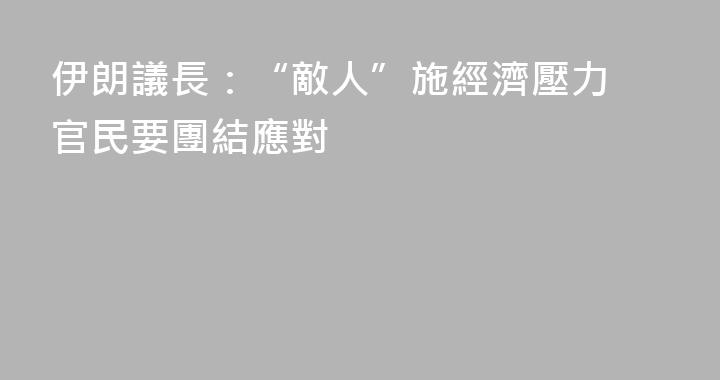 伊朗議長：“敵人”施經濟壓力 官民要團結應對
