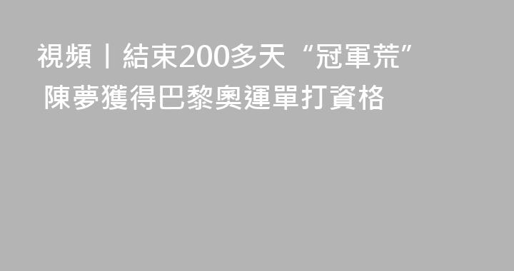 視頻丨結束200多天“冠軍荒” 陳夢獲得巴黎奧運單打資格