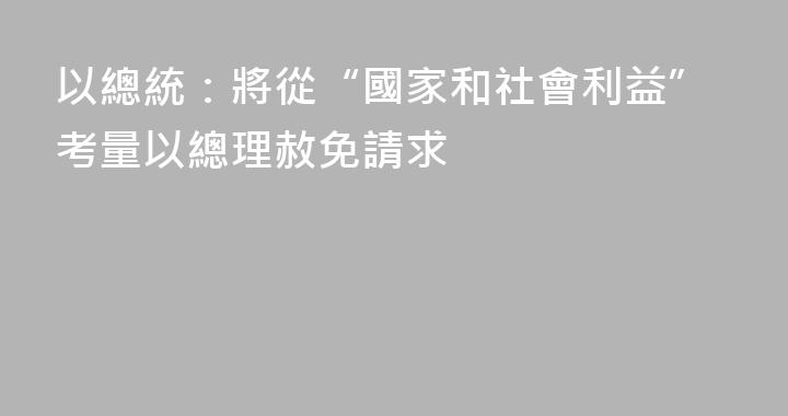 以總統：將從“國家和社會利益”考量以總理赦免請求