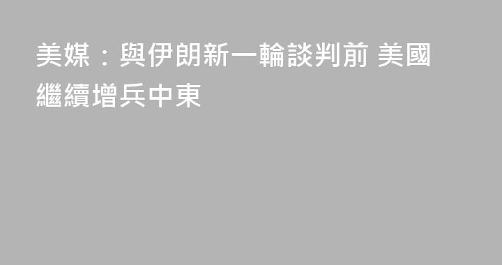 美媒：與伊朗新一輪談判前 美國繼續增兵中東