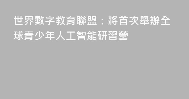 世界數字教育聯盟：將首次舉辦全球青少年人工智能研習營