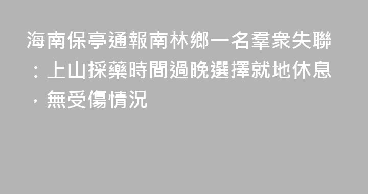海南保亭通報南林鄉一名羣衆失聯：上山採藥時間過晚選擇就地休息，無受傷情況