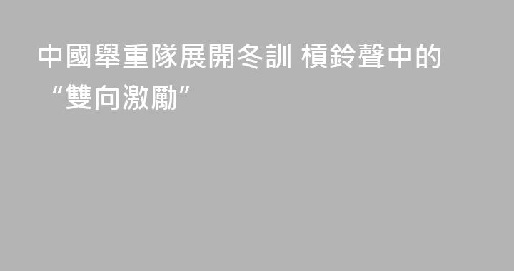 中國舉重隊展開冬訓 槓鈴聲中的“雙向激勵”