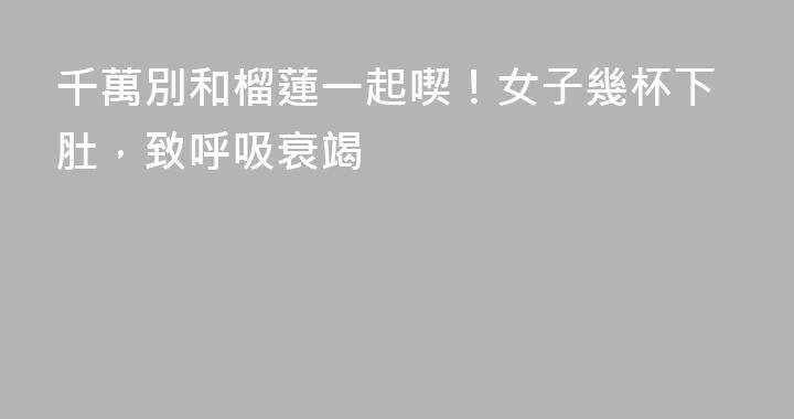 千萬別和榴蓮一起喫！女子幾杯下肚，致呼吸衰竭