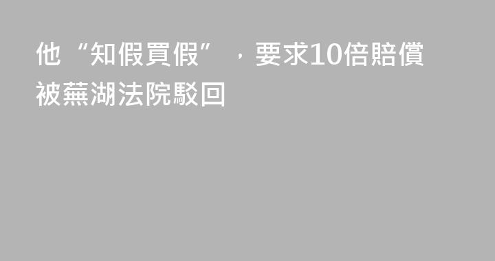 他“知假買假”，要求10倍賠償被蕪湖法院駁回