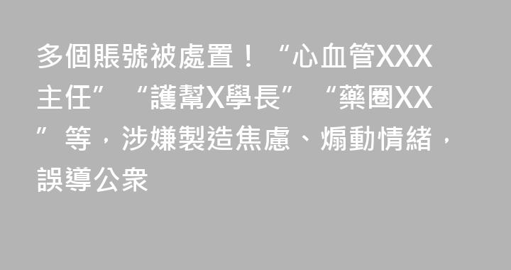 多個賬號被處置！“心血管XXX主任”“護幫X學長”“藥圈XX”等，涉嫌製造焦慮、煽動情緒，誤導公衆