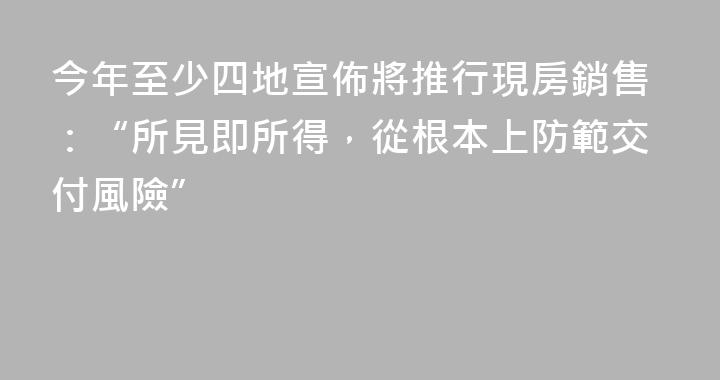 今年至少四地宣佈將推行現房銷售：“所見即所得，從根本上防範交付風險”