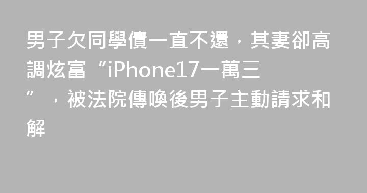 男子欠同學債一直不還，其妻卻高調炫富“iPhone17一萬三”，被法院傳喚後男子主動請求和解