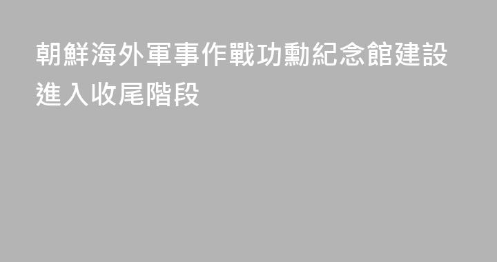朝鮮海外軍事作戰功勳紀念館建設進入收尾階段