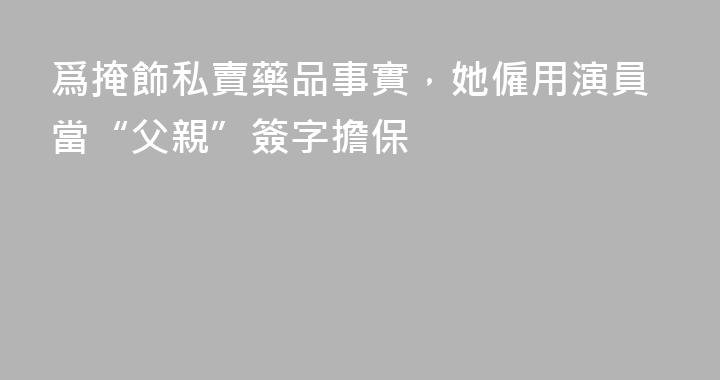 爲掩飾私賣藥品事實，她僱用演員當“父親”簽字擔保