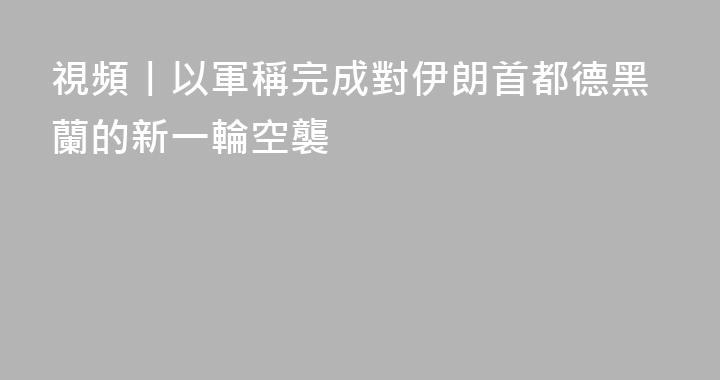 視頻丨以軍稱完成對伊朗首都德黑蘭的新一輪空襲