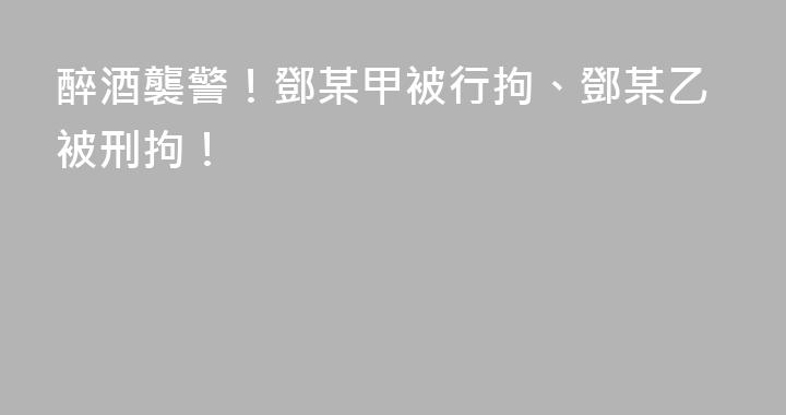 醉酒襲警！鄧某甲被行拘、鄧某乙被刑拘！