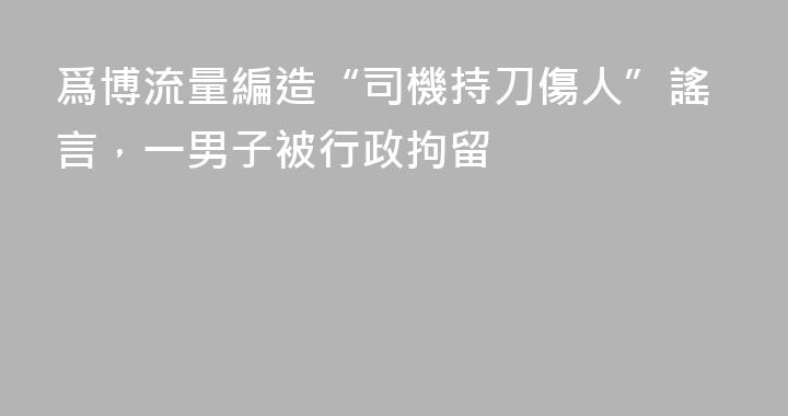 爲博流量編造“司機持刀傷人”謠言，一男子被行政拘留