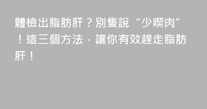 體檢出脂肪肝？別隻說“少喫肉”！這三個方法，讓你有效趕走脂肪肝！