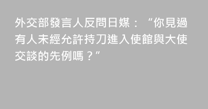 外交部發言人反問日媒：“你見過有人未經允許持刀進入使館與大使交談的先例嗎？”