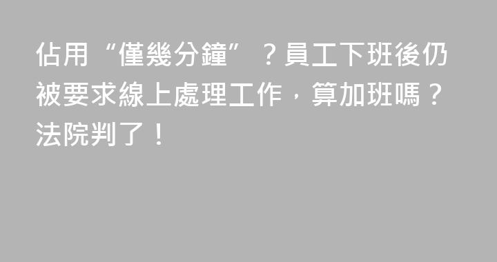 佔用“僅幾分鐘”？員工下班後仍被要求線上處理工作，算加班嗎？法院判了！