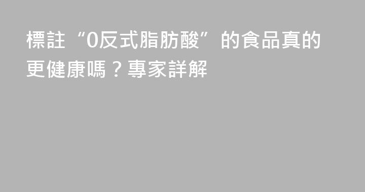 標註“0反式脂肪酸”的食品真的更健康嗎？專家詳解