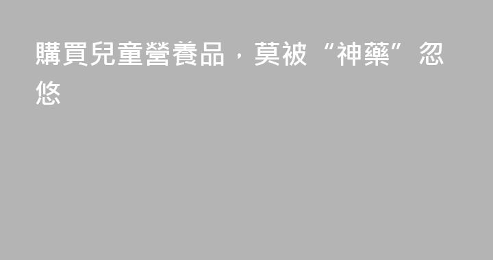 購買兒童營養品，莫被“神藥”忽悠