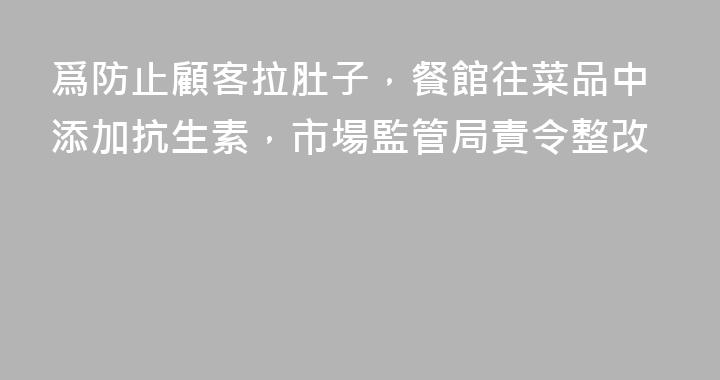 爲防止顧客拉肚子，餐館往菜品中添加抗生素，市場監管局責令整改