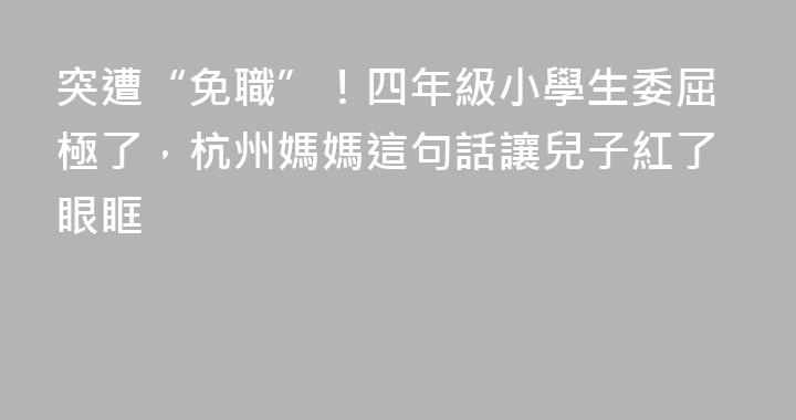 突遭“免職”！四年級小學生委屈極了，杭州媽媽這句話讓兒子紅了眼眶