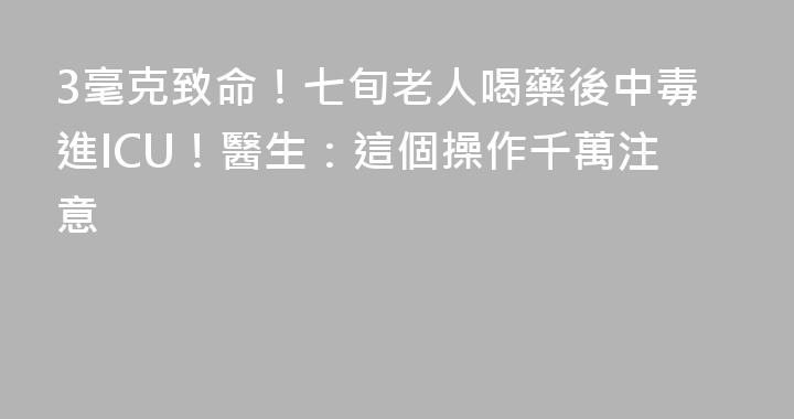 3毫克致命！七旬老人喝藥後中毒進ICU！醫生：這個操作千萬注意
