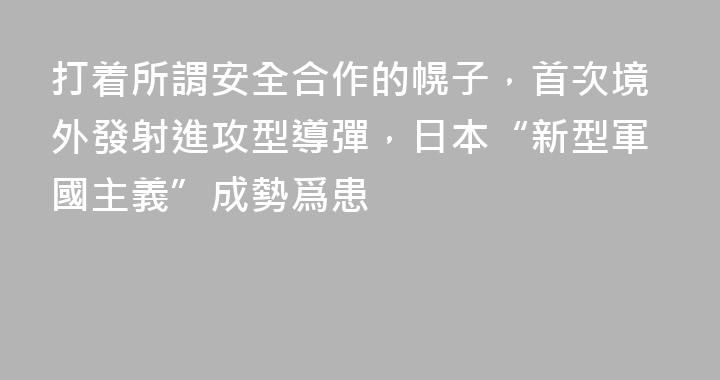 打着所謂安全合作的幌子，首次境外發射進攻型導彈，日本“新型軍國主義”成勢爲患