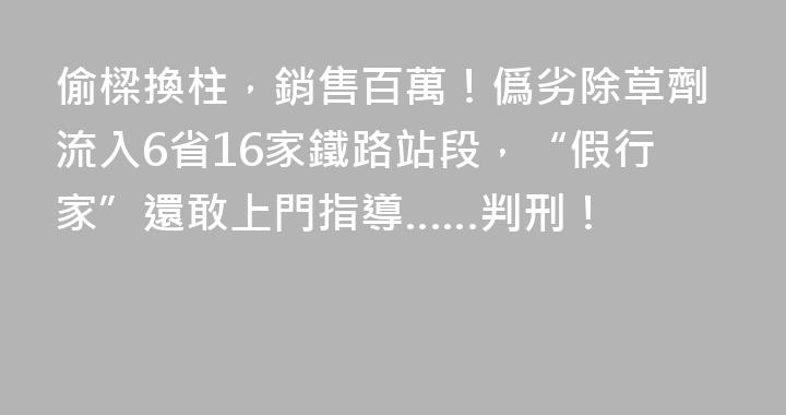 偷樑換柱，銷售百萬！僞劣除草劑流入6省16家鐵路站段，“假行家”還敢上門指導……判刑！