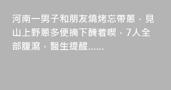 河南一男子和朋友燒烤忘帶蔥，見山上野蔥多便摘下醃着喫，7人全部腹瀉，醫生提醒……