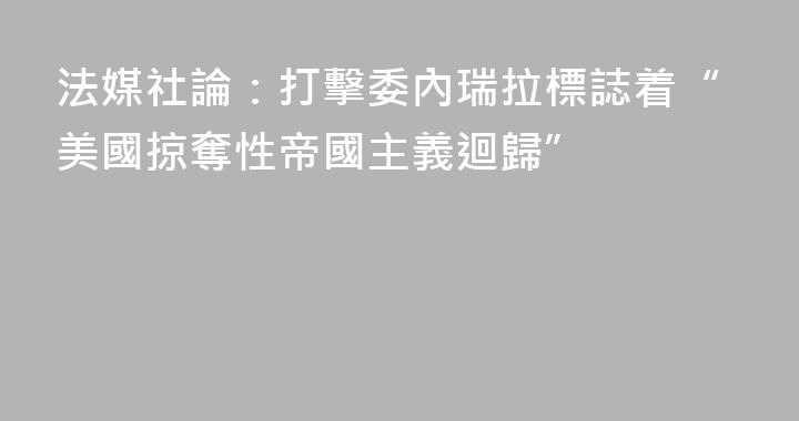 法媒社論：打擊委內瑞拉標誌着“美國掠奪性帝國主義迴歸”