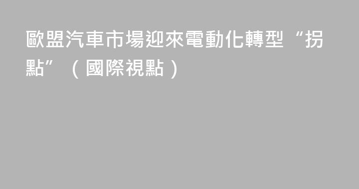 歐盟汽車市場迎來電動化轉型“拐點”（國際視點）