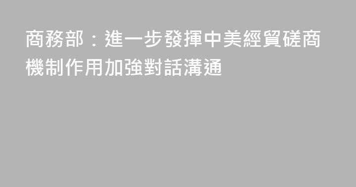 商務部：進一步發揮中美經貿磋商機制作用加強對話溝通