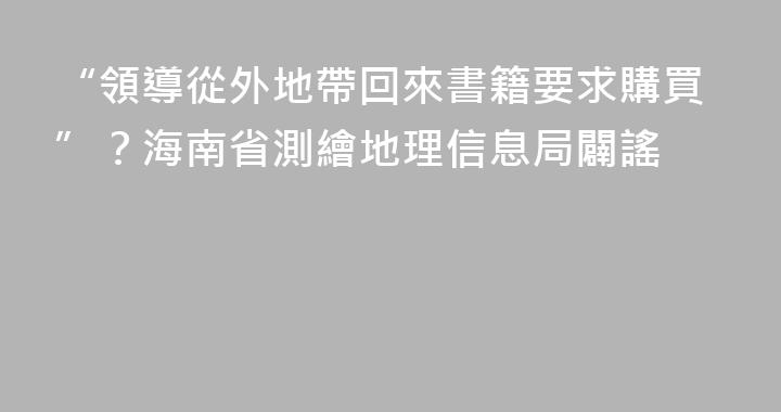 “領導從外地帶回來書籍要求購買”？海南省測繪地理信息局闢謠