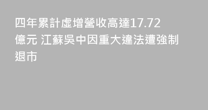 四年累計虛增營收高達17.72億元 江蘇吳中因重大違法遭強制退市