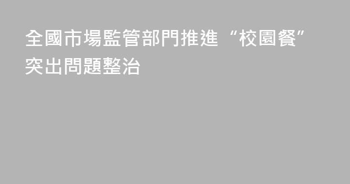 全國市場監管部門推進“校園餐”突出問題整治