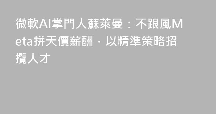 微軟AI掌門人蘇萊曼：不跟風Meta拼天價薪酬，以精準策略招攬人才
