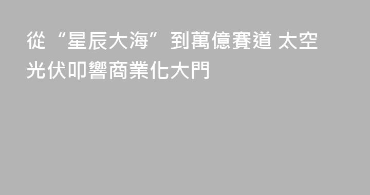 從“星辰大海”到萬億賽道 太空光伏叩響商業化大門