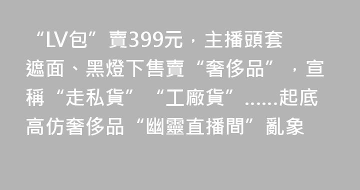 “LV包”賣399元，主播頭套遮面、黑燈下售賣“奢侈品”，宣稱“走私貨”“工廠貨”……起底高仿奢侈品“幽靈直播間”亂象